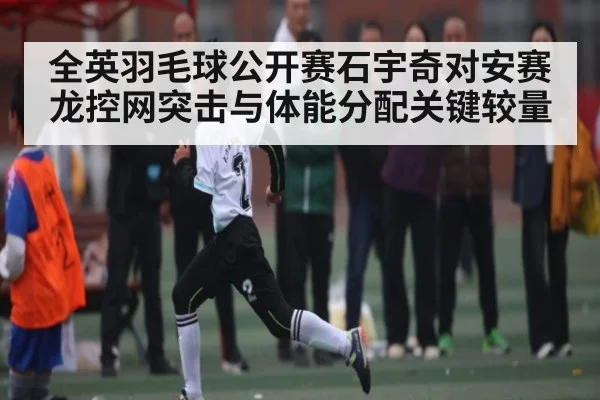 全英羽毛球公开赛石宇奇对安赛龙控网突击与体能分配关键较量