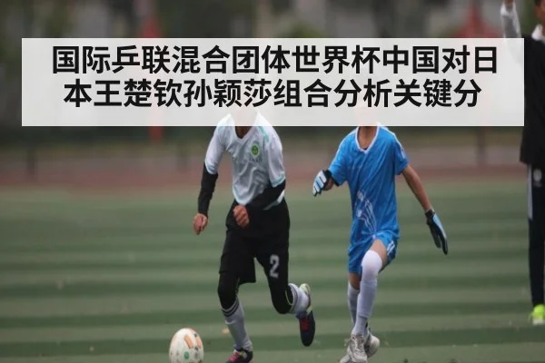 国际乒联混合团体世界杯中国对日本王楚钦孙颖莎组合分析关键分